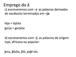 Emprego do J:
c) escreveremos com –j- as palavras derivadas
de vocábulos terminados em –ja.
loja = lojista
gorja = gorjeta
d) escreveremos com –j- as palavras de origem
tupi, africana ou popular:
jeca, jibóia, jiló, pajé etc.
 
