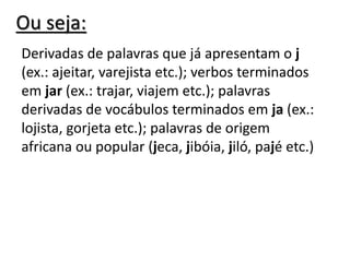 Ou seja:
Derivadas de palavras que já apresentam o j
(ex.: ajeitar, varejista etc.); verbos terminados
em jar (ex.: trajar, viajem etc.); palavras
derivadas de vocábulos terminados em ja (ex.:
lojista, gorjeta etc.); palavras de origem
africana ou popular (jeca, jibóia, jiló, pajé etc.)
 