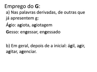 Emprego do G:
a) Nas palavras derivadas, de outras que
já apresentem g:
Ágio: agiota, agiotagem
Gesso: engessar, engessado
b) Em geral, depois de a inicial: ágil, agir,
agitar, agenciar.
 