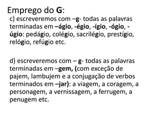 Emprego do G:
c) escreveremos com –g- todas as palavras
terminadas em –ágio, -égio, -ígio, -ógio, -
úgio: pedágio, colégio, sacrilégio, prestígio,
relógio, refúgio etc.
d) escreveremos com – g- todas as palavras
terminadas em –gem, (com exceção de
pajem, lambujem e a conjugação de verbos
terminados em –jar): a viagem, a coragem, a
personagem, a vernissagem, a ferrugem, a
penugem etc.
 