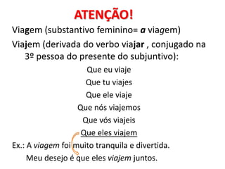 ATENÇÃO!
Viagem (substantivo feminino= a viagem)
Viajem (derivada do verbo viajar , conjugado na
3º pessoa do presente do subjuntivo):
Que eu viaje
Que tu viajes
Que ele viaje
Que nós viajemos
Que vós viajeis
Que eles viajem
Ex.: A viagem foi muito tranquila e divertida.
Meu desejo é que eles viajem juntos.
 