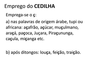 Emprego do CEDILHA
Emprega-se o ç:
a) nas palavras de origem árabe, tupi ou
africana: açafrão, açúcar, muçulmano,
araçá, paçoca, Juçara, Piraçununga,
caçula, miçanga etc.
b) após ditongos: louça, feição, traição.
 