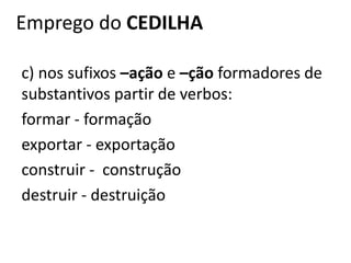Emprego do CEDILHA
c) nos sufixos –ação e –ção formadores de
substantivos partir de verbos:
formar - formação
exportar - exportação
construir - construção
destruir - destruição
 
