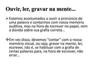 Ouvir, ler, gravar na mente...
Estamos acostumados a ouvir a pronúncia de
uma palavra e contarmos com nossa memória
auditiva, mas na hora de escrever no papel, vem
a dúvida sobre sua grafia correta...
Em vez disso, devemos “contar” com a nossa
memória visual, ou seja, gravar na mente, ler,
escrever, isto é, se habituar com a grafia de
certas palavras para, na hora de escrever, não
errar...
 