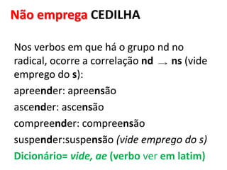 Não emprega CEDILHA
Nos verbos em que há o grupo nd no
radical, ocorre a correlação nd ns (vide
emprego do s):
apreender: apreensão
ascender: ascensão
compreender: compreensão
suspender:suspensão (vide emprego do s)
Dicionário= vide, ae (verbo ver em latim)
 