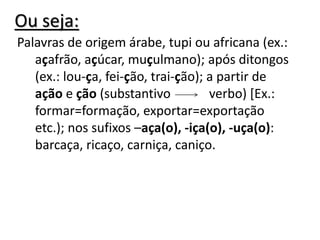 Ou seja:
Palavras de origem árabe, tupi ou africana (ex.:
açafrão, açúcar, muçulmano); após ditongos
(ex.: lou-ça, fei-ção, trai-ção); a partir de
ação e ção (substantivo verbo) [Ex.:
formar=formação, exportar=exportação
etc.); nos sufixos –aça(o), -iça(o), -uça(o):
barcaça, ricaço, carniça, caniço.
 
