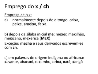 Emprego do x / ch
Emprega-se o x:
a) normalmente depois de ditongo: caixa,
peixe, ameixa, faixa.
b) depois da sílaba inicial me: mexer, mexilhão,
mexicano, mexerica (MEX)
Exceção: mecha e seus derivados escrevem-se
com ch.
c) em palavras de origem indígena ou africana:
xavante, abacaxi, caxambu, orixá, xará, xangô
 