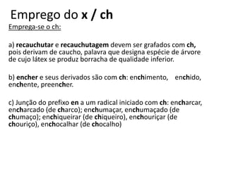 Emprego do x / ch
Emprega-se o ch:
a) recauchutar e recauchutagem devem ser grafados com ch,
pois derivam de caucho, palavra que designa espécie de árvore
de cujo látex se produz borracha de qualidade inferior.
b) encher e seus derivados são com ch: enchimento, enchido,
enchente, preencher.
c) Junção do prefixo en a um radical iniciado com ch: encharcar,
encharcado (de charco); enchumaçar, enchumaçado (de
chumaço); enchiqueirar (de chiqueiro), enchouriçar (de
chouriço), enchocalhar (de chocalho)
 
