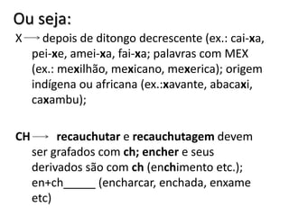 Ou seja:
X depois de ditongo decrescente (ex.: cai-xa,
pei-xe, amei-xa, fai-xa; palavras com MEX
(ex.: mexilhão, mexicano, mexerica); origem
indígena ou africana (ex.:xavante, abacaxi,
caxambu);
CH recauchutar e recauchutagem devem
ser grafados com ch; encher e seus
derivados são com ch (enchimento etc.);
en+ch_____ (encharcar, enchada, enxame
etc)
 