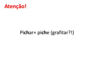 Atenção!
Pichar= piche (grafitar?!)
 