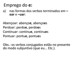Emprego do e:
a) nas formas dos verbos terminados em –
oar e –uar:
Abençoar: abençoe, abençoes
Perdoar: perdoe, perdoes
Continuar: continue, continues
Pontuar: pontue, pontues
Obs.: os verbos conjugados estão no presente
do modo subjuntivo (que eu... Etc.).
 