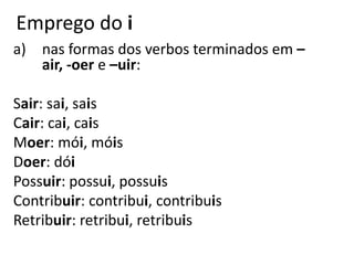 Emprego do i
a) nas formas dos verbos terminados em –
air, -oer e –uir:
Sair: sai, sais
Cair: cai, cais
Moer: mói, móis
Doer: dói
Possuir: possui, possuis
Contribuir: contribui, contribuis
Retribuir: retribui, retribuis
 
