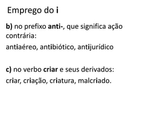 Emprego do i
b) no prefixo anti-, que significa ação
contrária:
antiaéreo, antibiótico, antijurídico
c) no verbo criar e seus derivados:
criar, criação, criatura, malcriado.
 
