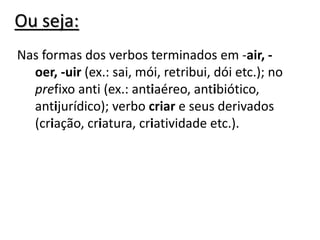 Ou seja:
Nas formas dos verbos terminados em -air, -
oer, -uir (ex.: sai, mói, retribui, dói etc.); no
prefixo anti (ex.: antiaéreo, antibiótico,
antijurídico); verbo criar e seus derivados
(criação, criatura, criatividade etc.).
 