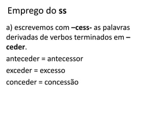 Emprego do ss
a) escrevemos com –cess- as palavras
derivadas de verbos terminados em –
ceder.
anteceder = antecessor
exceder = excesso
conceder = concessão
 