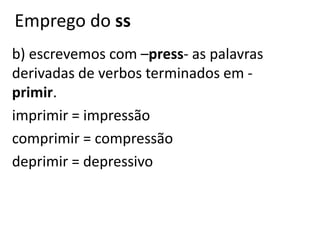 Emprego do ss
b) escrevemos com –press- as palavras
derivadas de verbos terminados em -
primir.
imprimir = impressão
comprimir = compressão
deprimir = depressivo
 
