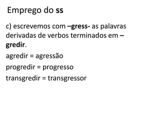 Emprego do ss
c) escrevemos com –gress- as palavras
derivadas de verbos terminados em –
gredir.
agredir = agressão
progredir = progresso
transgredir = transgressor
 