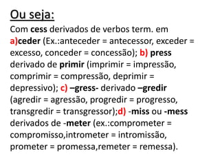 Ou seja:
Com cess derivados de verbos term. em
a)ceder (Ex.:anteceder = antecessor, exceder =
excesso, conceder = concessão); b) press
derivado de primir (imprimir = impressão,
comprimir = compressão, deprimir =
depressivo); c) –gress- derivado –gredir
(agredir = agressão, progredir = progresso,
transgredir = transgressor);d) -miss ou -mess
derivados de -meter (ex.:comprometer =
compromisso,intrometer = intromissão,
prometer = promessa,remeter = remessa).
 