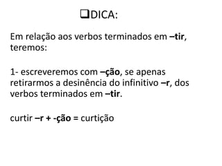 DICA:
Em relação aos verbos terminados em –tir,
teremos:
1- escreveremos com –ção, se apenas
retirarmos a desinência do infinitivo –r, dos
verbos terminados em –tir.
curtir –r + -ção = curtição
 