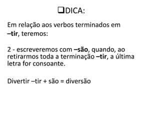 Em relação aos verbos terminados em
–tir, teremos:
2 - escreveremos com –são, quando, ao
retirarmos toda a terminação –tir, a última
letra for consoante.
Divertir –tir + são = diversão
DICA:
 