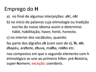 Emprego do H
a) no final de algumas interjeições: ah!, oh!
b) no início de palavras cuja etimologia ou tradição
escrita do nosso idioma assim o determine:
hábil, habilitação, haver, herói, honesto.
c) no interior dos vocábulos, quando:
faz parte dos dígrafos ch (com som de x), lh, nh:
chapéu, archote, chuva, malha, ninho etc.
nos compostos em que o segundo elemento com h
etimológico se une ao primeiro hífen: pré-história,
super-homem; exceção: coerdeiro.
 