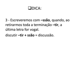 3 - Escreveremos com –ssão, quando, ao
retirarmos toda a terminação –tir, a
última letra for vogal.
discutir –tir + ssão = discussão.
DICA:
 