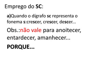Emprego do SC:
a)Quando o dígrafo sc representa o
fonema s:crescer, crescer, descer...
Obs.:não vale para anoitecer,
entardecer, amanhecer...
PORQUE...
 