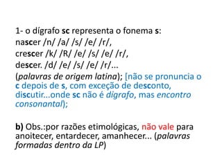 1- o dígrafo sc representa o fonema s:
nascer /n/ /a/ /s/ /e/ /r/,
crescer /k/ /R/ /e/ /s/ /e/ /r/,
descer. /d/ /e/ /s/ /e/ /r/...
(palavras de origem latina); [não se pronuncia o
c depois de s, com exceção de desconto,
discutir...onde sc não é dígrafo, mas encontro
consonantal);
b) Obs.:por razões etimológicas, não vale para
anoitecer, entardecer, amanhecer... (palavras
formadas dentro da LP)
 