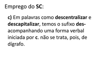 Emprego do SC:
c) Em palavras como descentralizar e
descapitalizar, temos o sufixo des-
acompanhando uma forma verbal
iniciada por c. não se trata, pois, de
dígrafo.
 