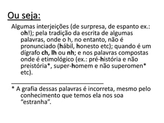Ou seja:
Algumas interjeições (de surpresa, de espanto ex.:
oh!); pela tradição da escrita de algumas
palavras, onde o h, no entanto, não é
pronunciado (hábil, honesto etc); quando é um
dígrafo ch, lh ou nh; e nos palavras compostas
onde é etimológico (ex.: pré-história e não
preistória*, super-homem e não superomen*
etc).
___________________________
* A grafia dessas palavras é incorreta, mesmo pelo
conhecimento que temos ela nos soa
“estranha”.
 