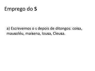 Emprego do S
a) Escrevemos o s depois de ditongos: coisa,
mausoléu, maisena, lousa, Cleusa.
 