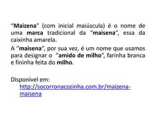 “Maizena” (com inicial maiúscula) é o nome de
uma marca tradicional da “maisena“, essa da
caixinha amarela.
A “maisena“, por sua vez, é um nome que usamos
para designar o ”amido de milho“, farinha branca
e fininha feita do milho.
Disponível em:
http://socorronacozinha.com.br/maizena-
maisena
 