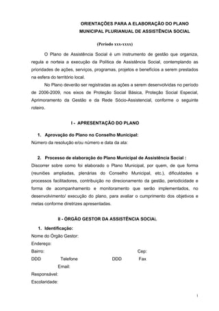 ORIENTAÇÕES PARA A ELABORAÇÃO DO PLANO
MUNICIPAL PLURIANUAL DE ASSISTÊNCIA SOCIAL
(Período xxx-xxxx)
O Plano de Assistência Social é um instrumento de gestão que organiza,
regula e norteia a execução da Política de Assistência Social, contemplando as
prioridades de ações, serviços, programas, projetos e benefícios a serem prestados
na esfera do território local.
No Plano deverão ser registradas as ações a serem desenvolvidas no período
de 2006-2009, nos eixos de Proteção Social Básica, Proteção Social Especial,
Aprimoramento da Gestão e da Rede Sócio-Assistencial, conforme o seguinte
roteiro.
I - APRESENTAÇÃO DO PLANO
1. Aprovação do Plano no Conselho Municipal:
Número da resolução e/ou número e data da ata:
2. Processo de elaboração do Plano Municipal de Assistência Social :
Discorrer sobre como foi elaborado o Plano Municipal, por quem, de que forma
(reuniões ampliadas, plenárias do Conselho Municipal, etc.), dificuldades e
processos facilitadores, contribuição no direcionamento da gestão, periodicidade e
forma de acompanhamento e monitoramento que serão implementados, no
desenvolvimento/ execução do plano, para avaliar o cumprimento dos objetivos e
metas conforme diretrizes apresentadas.
II - ÓRGÃO GESTOR DA ASSISTÊNCIA SOCIAL
1. Identificação:
Nome do Órgão Gestor:
Endereço:
Bairro: Cep:
DDD Telefone DDD Fax
Email:
Responsável:
Escolaridade:
1
 