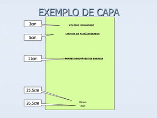 EXEMPLO DE CAPA
3cm

5cm

11cm

COLÉGIO DOM BOSCO

IZAMIRA DA PAIXÃO BARROS

FONTES RENOVÁVEIS DE ENERGIA

25,5cm
26,5cm

Manaus
2014

 