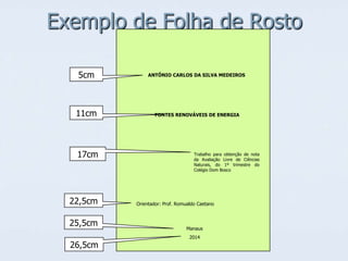 Exemplo de Folha de Rosto
5cm

ANTÔNIO CARLOS DA SILVA MEDEIROS

11cm

FONTES RENOVÁVEIS DE ENERGIA

17cm

22,5cm
25,5cm
26,5cm

Trabalho para obtenção de nota
da Avaliação Livre de Ciências
Naturais, do 1º trimestre do
Colégio Dom Bosco

Orientador: Prof. Romualdo Caetano

Manaus
2014

 