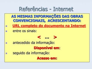 Referências - Internet



AS MESMAS INFORMAÇÕES DAS OBRAS
CONVENCIONAIS, ACRESCENTANDO:
URL completo do documento na Internet
entre os sinais:

< ... >




antecedido da informação:
Disponível em:
seguido da informação:
Acesso em:

 