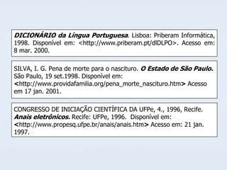 DICIONÁRIO da Língua Portuguesa. Lisboa: Priberam Informática,

1998. Disponível em: <http://www.priberam.pt/dlDLPO>. Acesso em:
8 mar. 2000.
SILVA, I. G. Pena de morte para o nascituro. O Estado de São Paulo.
São Paulo, 19 set.1998. Disponível em:
<http://www.providafamilia.org/pena_morte_nascituro.htm> Acesso
em 17 jan. 2001.
CONGRESSO DE INICIAÇÃO CIENTÍFICA DA UFPe, 4., 1996, Recife.
Anais eletrônicos. Recife: UFPe, 1996. Disponível em:
<http://www.propesq.ufpe.br/anais/anais.htm> Acesso em: 21 jan.
1997.

 