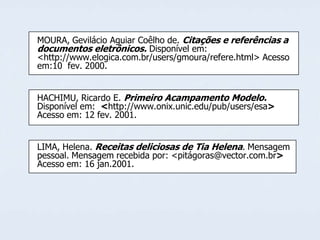 MOURA, Gevilácio Aguiar Coêlho de. Citações e referências a
documentos eletrônicos. Disponível em:
<http://www.elogica.com.br/users/gmoura/refere.html> Acesso
em:10 fev. 2000.
HACHIMU, Ricardo E. Primeiro Acampamento Modelo.
Disponível em: <http://www.onix.unic.edu/pub/users/esa>
Acesso em: 12 fev. 2001.

LIMA, Helena. Receitas deliciosas de Tia Helena. Mensagem
pessoal. Mensagem recebida por: <pitágoras@vector.com.br>
Acesso em: 16 jan.2001.

 