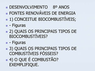 










DESENVOLVIMENTO 8º ANOS
FONTES RENOVÁVEIS DE ENERGIA
1) CONCEITUE BIOCOMBUSTÍVEIS;
- Figuras
2) QUAIS OS PRINCIPAIS TIPOS DE
BIOCOMBUSTÍVEIS?
- Figuras
3) QUAIS OS PRINCIPAIS TIPOS DE
COMBUSTÍVEIS FÓSSEIS?
4) O QUE É COMBUSTÃO?
EXEMPLIFIQUE.

 