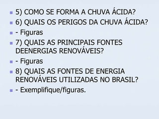 










5) COMO SE FORMA A CHUVA ÁCIDA?
6) QUAIS OS PERIGOS DA CHUVA ÁCIDA?
- Figuras
7) QUAIS AS PRINCIPAIS FONTES
DEENERGIAS RENOVÁVEIS?
- Figuras
8) QUAIS AS FONTES DE ENERGIA
RENOVÁVEIS UTILIZADAS NO BRASIL?
- Exemplifique/figuras.

 