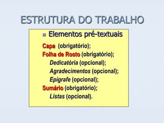 ESTRUTURA DO TRABALHO


Elementos pré-textuais

Capa (obrigatório);
Folha de Rosto (obrigatório);
Dedicatória (opcional);
Agradecimentos (opcional);
Epígrafe (opcional);
Sumário (obrigatório);
Listas (opcional).

 