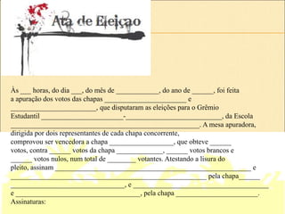 Às ___ horas, do dia ___, do mês de ____________, do ano de ______, foi feita
a apuração dos votos das chapas _______________________ e
________________________, que disputaram as eleições para o Grêmio
Estudantil _______________________-___________________________, da Escola
_____________________________________________________. A mesa apuradora,
dirigida por dois representantes de cada chapa concorrente,
comprovou ser vencedora a chapa __________________, que obteve ______
votos, contra ______ votos da chapa _____________, ______ votos brancos e
______ votos nulos, num total de ________ votantes. Atestando a lisura do
pleito, assinam _______________________________________________________ e
_______________________________________________________ pela chapa______
________________________________, e ______________________________________
e ___________________________________, pela chapa _______________________.
Assinaturas:
 