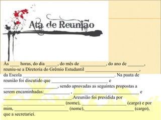 Às ____ horas, do dia _____, do mês de ___________, do ano de _______,
reuniu-se a Diretoria do Grêmio Estudantil _______________________,
da Escola _______________________________________. Na pauta de
reunião foi discutido que ________________________ e
_______________________, sendo aprovadas as seguintes propostas a
serem encaminhadas:___________ , ____________________________ e
_____________________________.Areunião foi presidida por
__________________________ (nome), ___________________ (cargo) e por
mim, _______________________ (nome),_____________________ (cargo),
que a secretariei.
 