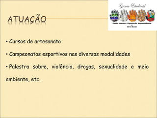 ATUAÇÃO
• Cursos de artesanato
• Campeonatos esportivos nas diversas modalidades
• Palestra sobre, violência, drogas, sexualidade e meio
ambiente, etc.
 
