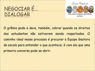NEGOCIAR É...
DIALOGAR
O grêmio pode e deve, também, cobrar quando os direitos
dos estudantes não estiverem sendo respeitados. O
caminho ideal nesse processo é procurar a Equipe Gestora
da escola para entender o que acontece; é com ela que uma
primeira conversa pode se abrir.
 