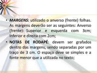 • MARGENS: utilizado o anverso (frente) folhas.
As margens deverão ser as seguintes: Anverso
(frente): Superior e esquerda com 3cm;
Inferior e direita com 2cm;
• NOTAS DE RODAPÉ: devem ser grafados
dentro das margens, sendo separadas por um
traço de 3 cm. O espaço deve se simples e a
fonte menor que a utilizada no texto;
 