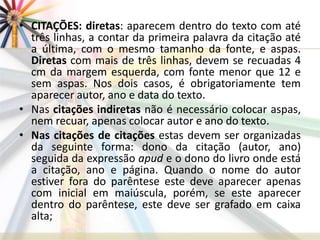 • CITAÇÕES: diretas: aparecem dentro do texto com até
três linhas, a contar da primeira palavra da citação até
a última, com o mesmo tamanho da fonte, e aspas.
Diretas com mais de três linhas, devem se recuadas 4
cm da margem esquerda, com fonte menor que 12 e
sem aspas. Nos dois casos, é obrigatoriamente tem
aparecer autor, ano e data do texto.
• Nas citações indiretas não é necessário colocar aspas,
nem recuar, apenas colocar autor e ano do texto.
• Nas citações de citações estas devem ser organizadas
da seguinte forma: dono da citação (autor, ano)
seguida da expressão apud e o dono do livro onde está
a citação, ano e página. Quando o nome do autor
estiver fora do parêntese este deve aparecer apenas
com inicial em maiúscula, porém, se este aparecer
dentro do parêntese, este deve ser grafado em caixa
alta;
 