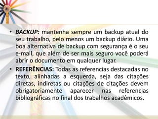 • BACKUP: mantenha sempre um backup atual do
seu trabalho, pelo menos um backup diário. Uma
boa alternativa de backup com segurança é o seu
e-mail, que além de ser mais seguro você poderá
abrir o documento em qualquer lugar.
• REFERÊNCIAS: Todas as referencias destacadas no
texto, alinhadas a esquerda, seja das citações
diretas, indiretas ou citações de citações devem
obrigatoriamente aparecer nas referencias
bibliográficas no final dos trabalhos acadêmicos.
 