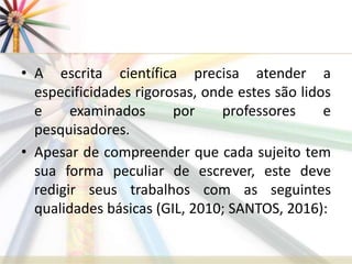• A escrita científica precisa atender a
especificidades rigorosas, onde estes são lidos
e examinados por professores e
pesquisadores.
• Apesar de compreender que cada sujeito tem
sua forma peculiar de escrever, este deve
redigir seus trabalhos com as seguintes
qualidades básicas (GIL, 2010; SANTOS, 2016):
 