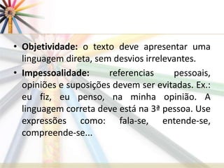 • Objetividade: o texto deve apresentar uma
linguagem direta, sem desvios irrelevantes.
• Impessoalidade: referencias pessoais,
opiniões e suposições devem ser evitadas. Ex.:
eu fiz, eu penso, na minha opinião. A
linguagem correta deve está na 3ª pessoa. Use
expressões como: fala-se, entende-se,
compreende-se...
 